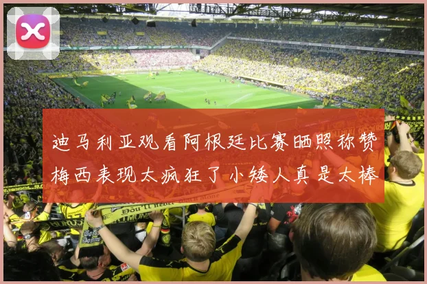 迪马利亚观看阿根廷比赛晒照称赞梅西表现太疯狂了小矮人真是太棒了