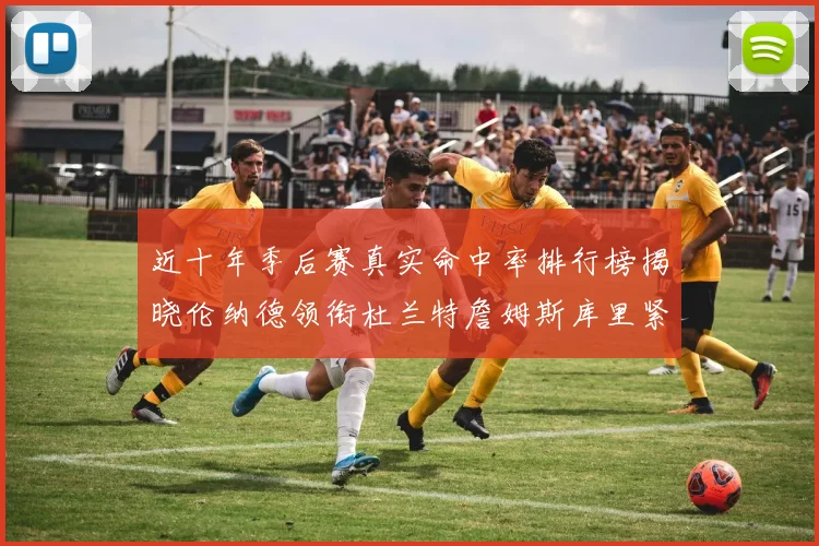 近十年季后赛真实命中率排行榜揭晓伦纳德领衔杜兰特詹姆斯库里紧随其后