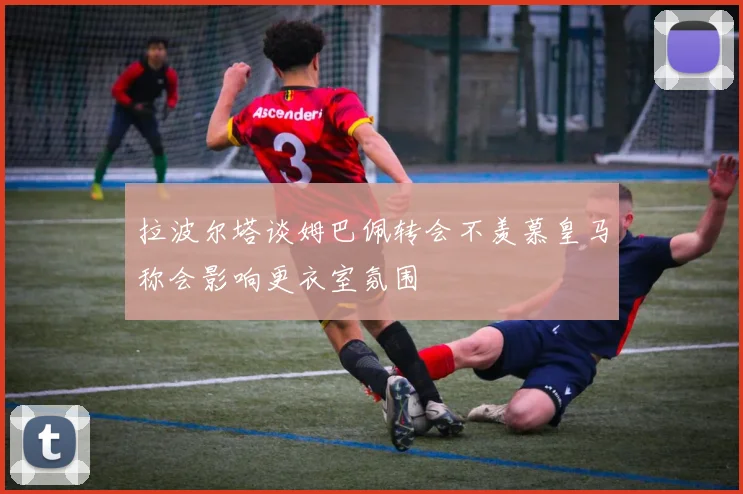 拉波尔塔谈姆巴佩转会不羡慕皇马称会影响更衣室氛围