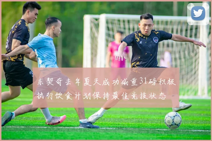 东契奇去年夏天成功减重31磅积极执行饮食计划保持最佳竞技状态