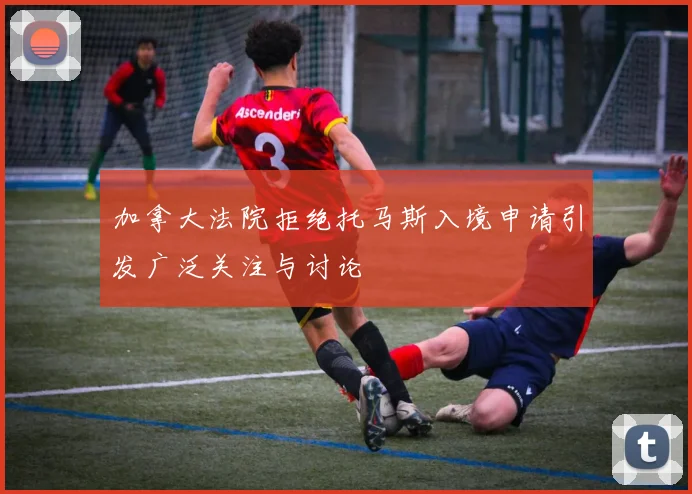 加拿大法院拒绝托马斯入境申请引发广泛关注与讨论