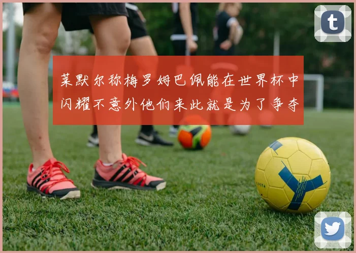 莱默尔称梅罗姆巴佩能在世界杯中闪耀不意外他们来此就是为了争夺最佳球员