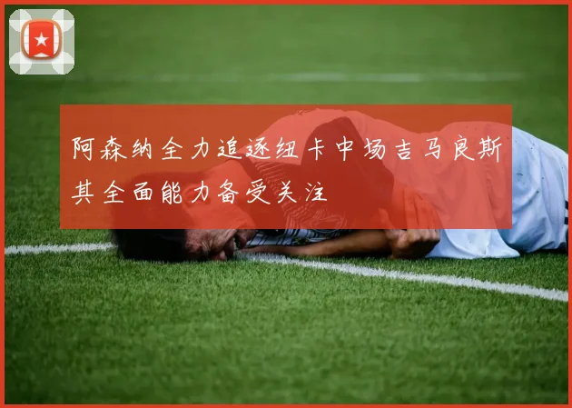 阿森纳全力追逐纽卡中场吉马良斯其全面能力备受关注