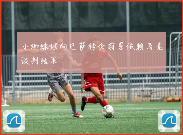 小蜘蛛倾向巴萨转会前景依赖马竞谈判结果