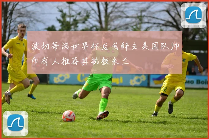 波切蒂诺世界杯后或辞去美国队帅印有人推荐其执教米兰